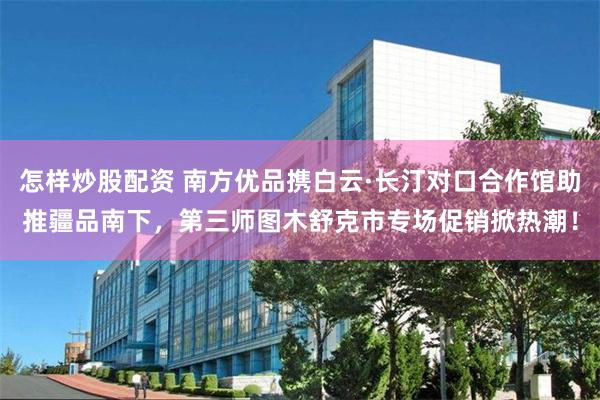 怎样炒股配资 南方优品携白云·长汀对口合作馆助推疆品南下，第三师图木舒克市专场促销掀热潮！