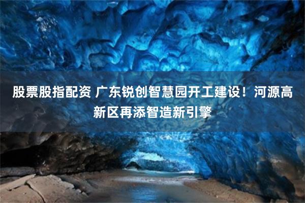 股票股指配资 广东锐创智慧园开工建设！河源高新区再添智造新引擎