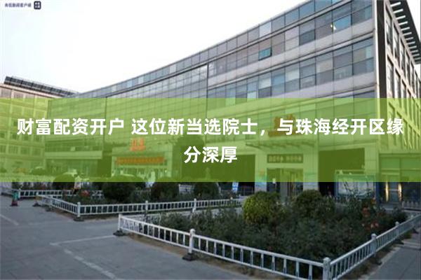 财富配资开户 这位新当选院士，与珠海经开区缘分深厚