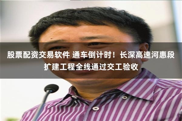股票配资交易软件 通车倒计时！长深高速河惠段扩建工程全线通过交工验收
