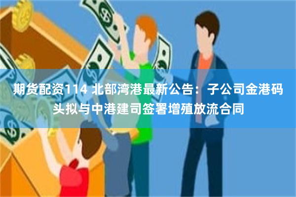 期货配资114 北部湾港最新公告：子公司金港码头拟与中港建司签署增殖放流合同