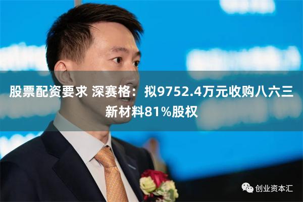 股票配资要求 深赛格：拟9752.4万元收购八六三新材料81%股权