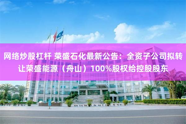 网络炒股杠杆 荣盛石化最新公告：全资子公司拟转让荣盛能源（舟山）100%股权给控股股东