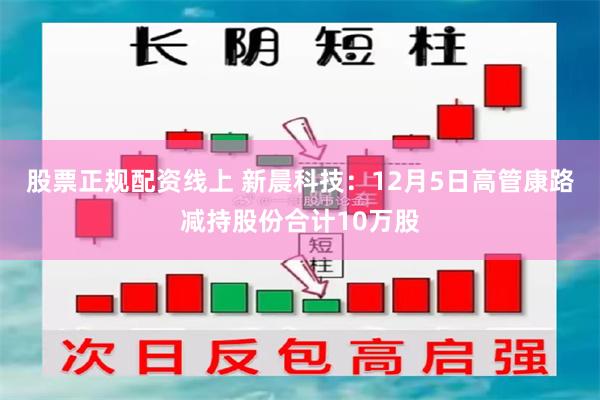 股票正规配资线上 新晨科技：12月5日高管康路减持股份合计10万股