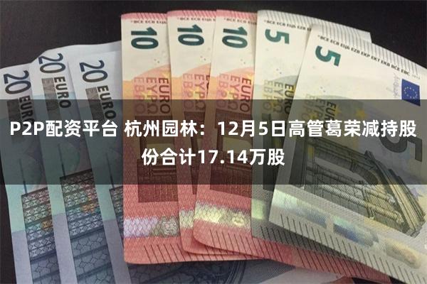 P2P配资平台 杭州园林：12月5日高管葛荣减持股份合计17.14万股