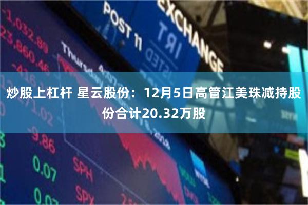 炒股上杠杆 星云股份：12月5日高管江美珠减持股份合计20.32万股