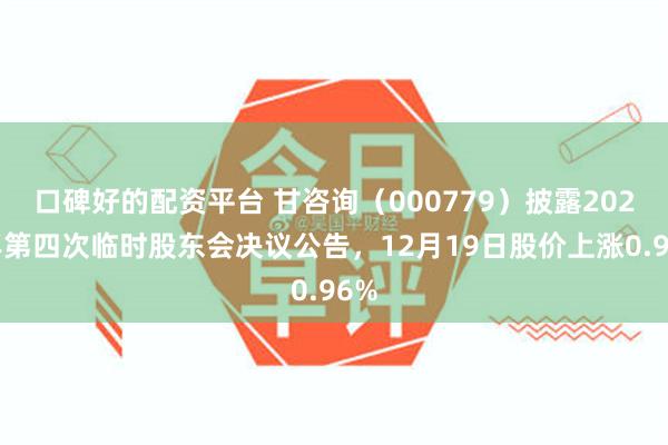 口碑好的配资平台 甘咨询（000779）披露2025年第四次临时股东会决议公告，12月19日股价上涨0.96%