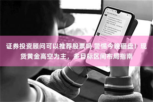 证券投资顾问可以推荐股票吗 警惕今晚砸盘！现货黄金高空为主，多目标区间布局指南