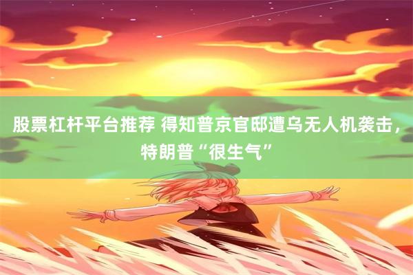 股票杠杆平台推荐 得知普京官邸遭乌无人机袭击，特朗普“很生气”