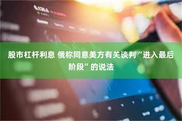 股市杠杆利息 俄称同意美方有关谈判“进入最后阶段”的说法