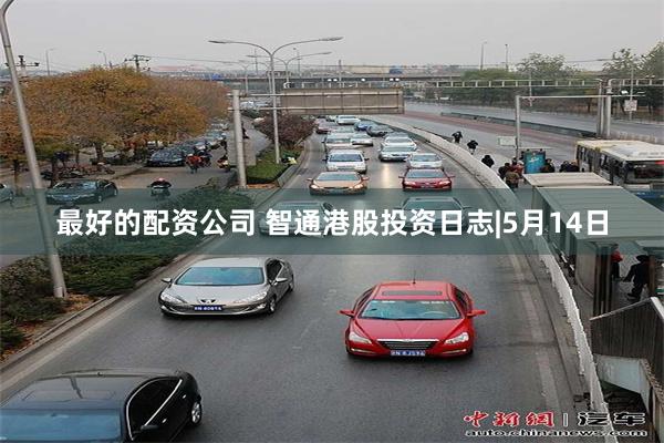 最好的配资公司 智通港股投资日志|5月14日