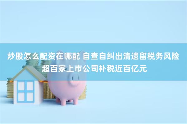 炒股怎么配资在哪配 自查自纠出清遗留税务风险 超百家上市公司补税近百亿元
