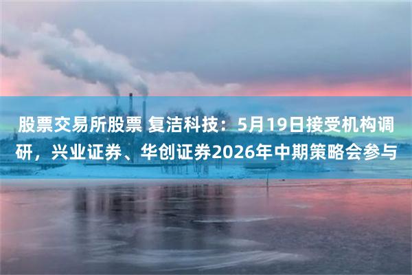 股票交易所股票 复洁科技：5月19日接受机构调研，兴业证券、华创证券2026年中期策略会参与