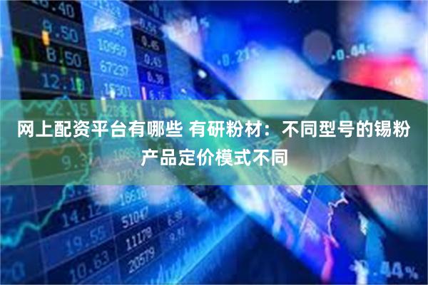 网上配资平台有哪些 有研粉材：不同型号的锡粉产品定价模式不同