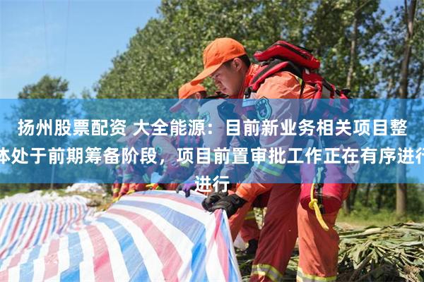 扬州股票配资 大全能源:目前新业务相关项目整体处于前期筹备阶段,项目前置审批工作正在有序进行