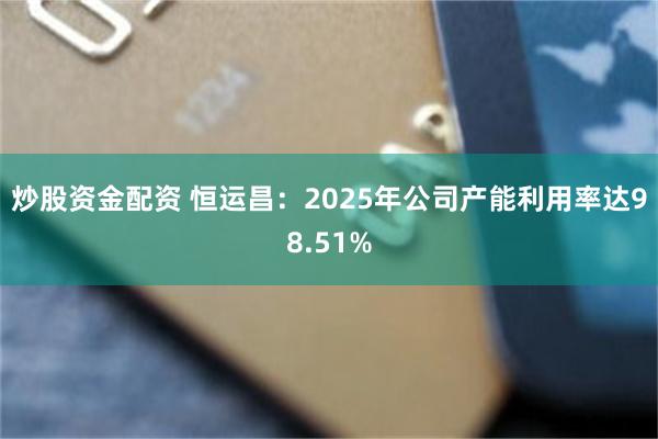 炒股资金配资 恒运昌：2025年公司产能利用率达98.51%