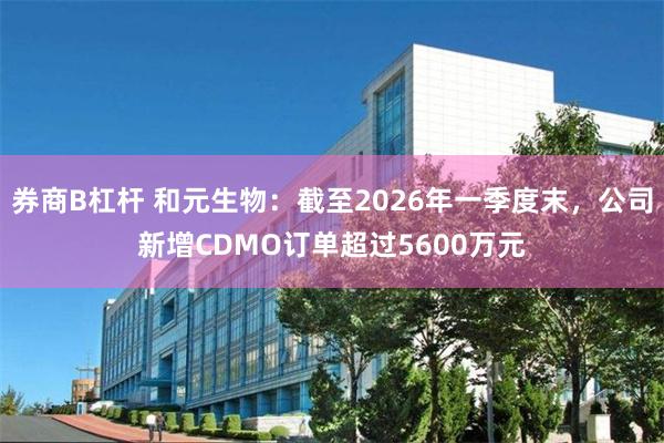 券商B杠杆 和元生物：截至2026年一季度末，公司新增CDMO订单超过5600万元