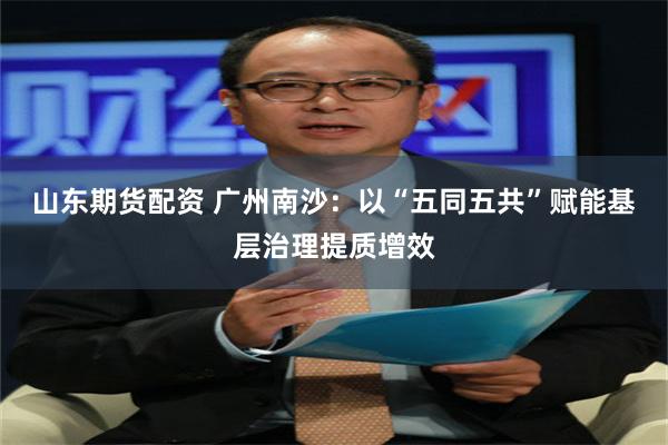 山东期货配资 广州南沙：以“五同五共”赋能基层治理提质增效