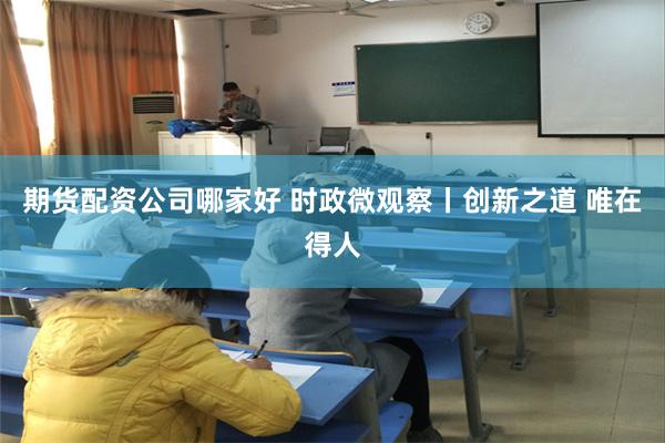 期货配资公司哪家好 时政微观察丨创新之道 唯在得人