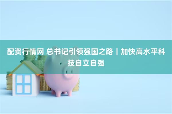 配资行情网 总书记引领强国之路｜加快高水平科技自立自强
