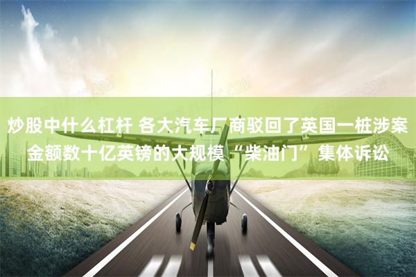 炒股中什么杠杆 各大汽车厂商驳回了英国一桩涉案金额数十亿英镑的大规模 “柴油门” 集体诉讼