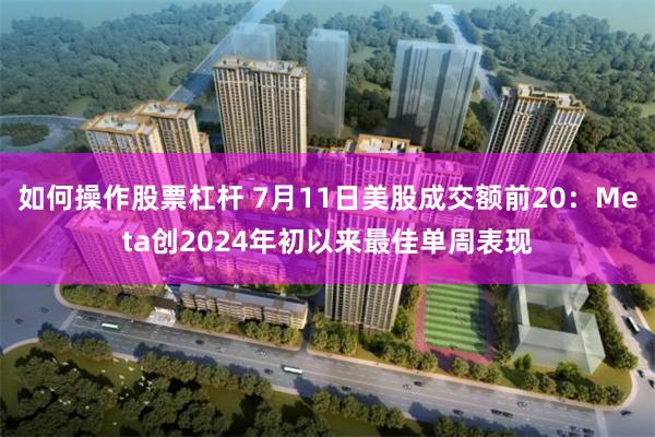 如何操作股票杠杆 7月11日美股成交额前20:Meta创2024年初以来最佳单周表现