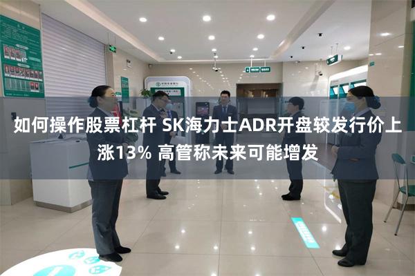 如何操作股票杠杆 SK海力士ADR开盘较发行价上涨13% 高管称未来可能增发
