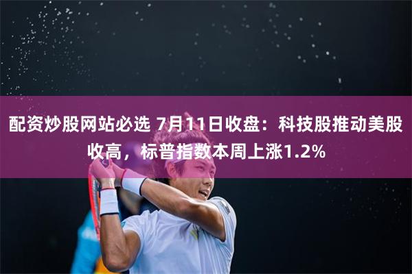 配资炒股网站必选 7月11日收盘:科技股推动美股收高,标普指数本周上涨1.2%