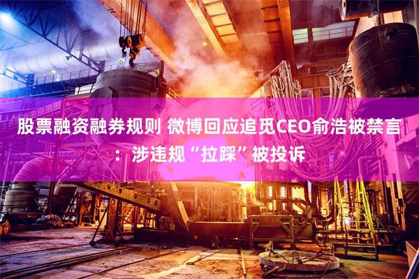 股票融资融券规则 微博回应追觅CEO俞浩被禁言：涉违规“拉踩”被投诉