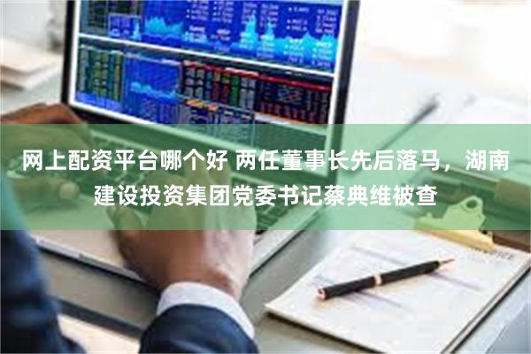 网上配资平台哪个好 两任董事长先后落马,湖南建设投资集团党委书记蔡典维被查