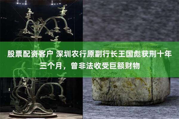 股票配资客户 深圳农行原副行长王国彪获刑十年三个月，曾非法收受巨额财物