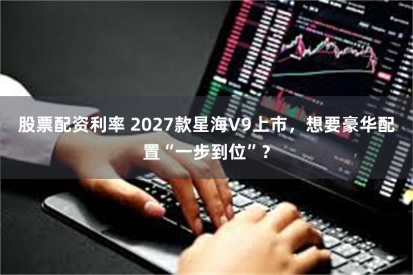 股票配资利率 2027款星海V9上市，想要豪华配置“一步到位”？