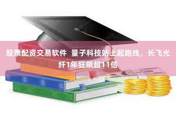 股票配资交易软件 量子科技站上起跑线,长飞光纤1年狂飙超11倍