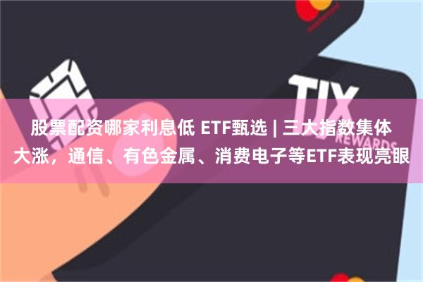 股票配资哪家利息低 ETF甄选 | 三大指数集体大涨,通信、有色金属、消费电子等ETF表现亮眼