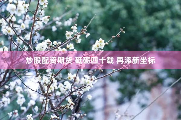 炒股配资期货 砥砺四十载 再添新坐标