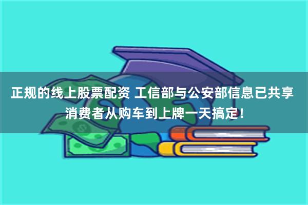 正规的线上股票配资 工信部与公安部信息已共享 消费者从购车到上牌一天搞定！