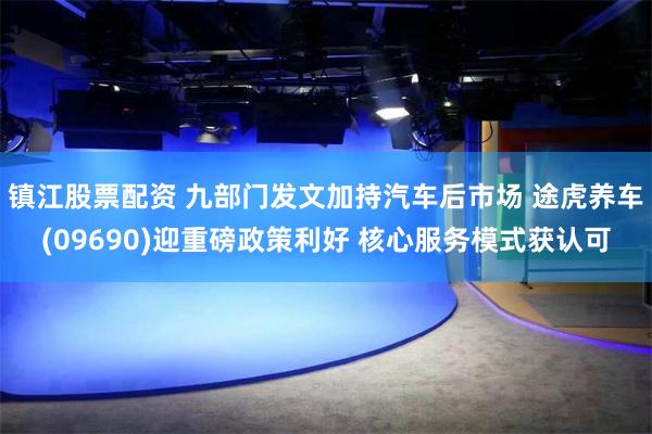 镇江股票配资 九部门发文加持汽车后市场 途虎养车(09690)迎重磅政策利好 核心服务模式获认可