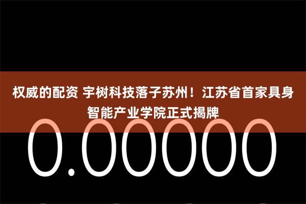 权威的配资 宇树科技落子苏州！江苏省首家具身智能产业学院正式揭牌