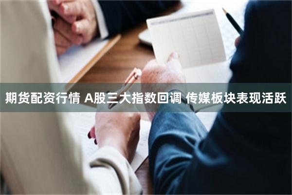 期货配资行情 A股三大指数回调 传媒板块表现活跃