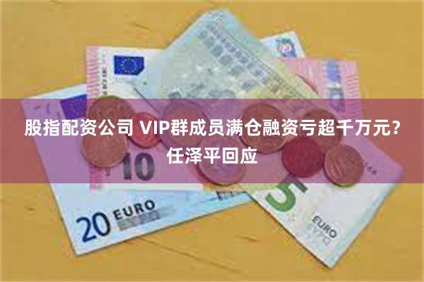 股指配资公司 VIP群成员满仓融资亏超千万元?任泽平回应