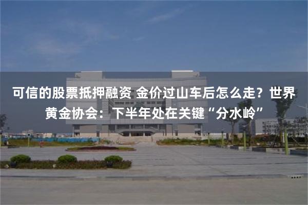 可信的股票抵押融资 金价过山车后怎么走？世界黄金协会：下半年处在关键“分水岭”