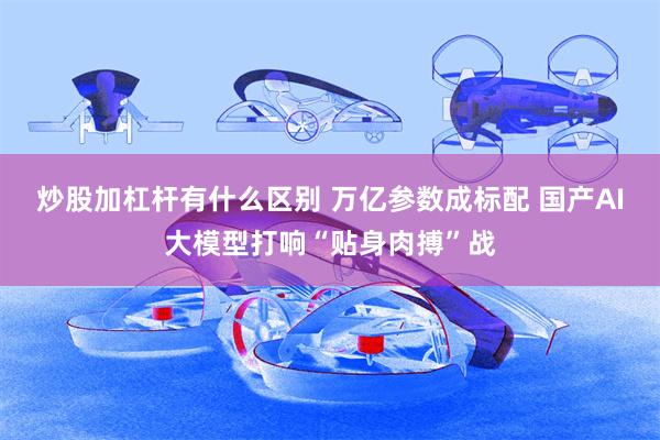 炒股加杠杆有什么区别 万亿参数成标配 国产AI大模型打响“贴身肉搏”战
