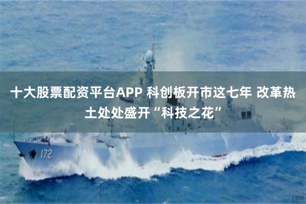 十大股票配资平台APP 科创板开市这七年 改革热土处处盛开“科技之花”