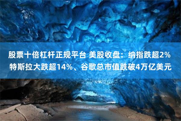 股票十倍杠杆正规平台 美股收盘:纳指跌超2% 特斯拉大跌超14%、谷歌总市值跌破4万亿美元