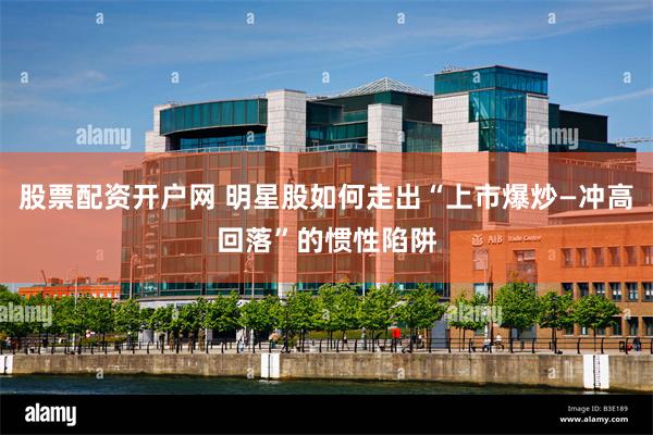 股票配资开户网 明星股如何走出“上市爆炒—冲高回落”的惯性陷阱