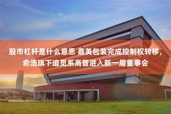 股市杠杆是什么意思 嘉美包装完成控制权转移，俞浩旗下追觅系高管进入新一届董事会