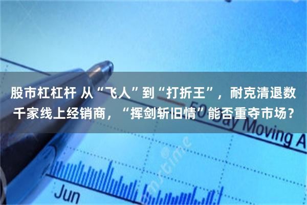 股市杠杠杆 从“飞人”到“打折王”,耐克清退数千家线上经销商,“挥剑斩旧情”能否重夺市场?