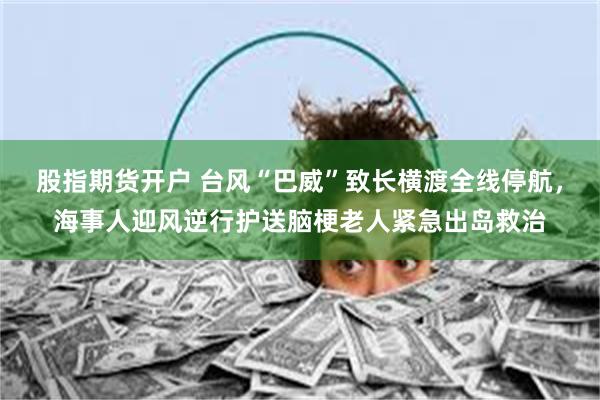 股指期货开户 台风“巴威”致长横渡全线停航，海事人迎风逆行护送脑梗老人紧急出岛救治