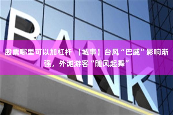 股票哪里可以加杠杆 【城事】台风“巴威”影响渐强，外滩游客“随风起舞”