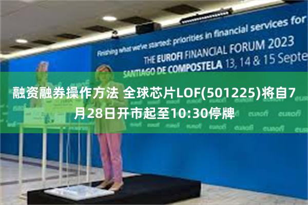 融资融券操作方法 全球芯片LOF(501225)将自7月28日开市起至10:30停牌